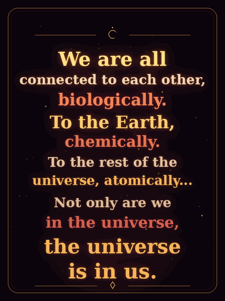 Quote: We are all connected to each other, biologically. To the Earth, chemically. To the rest of the universe, atomically. Not only are we in the universe, the universe is in us.